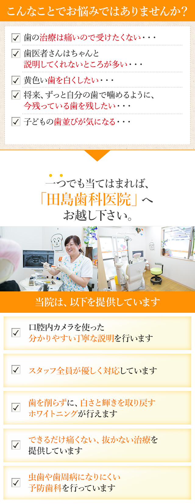こんなお悩みはございませんか？歯の治療は痛いので受けたくない・・・歯医者さんはちゃんと説明してくれないところが多い・・・黄色い歯を白くしたい・・・将来、ずっと自分の歯で噛めるように、今残っている歯を残したい・・・子どもの歯並びが気になる・・・
